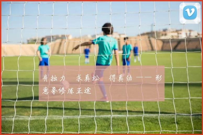 弃拙力・求真松・得真劲 —— 形意拳修炼正途