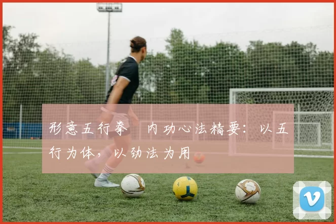 形意五行拳・内功心法精要：以五行为体，以劲法为用