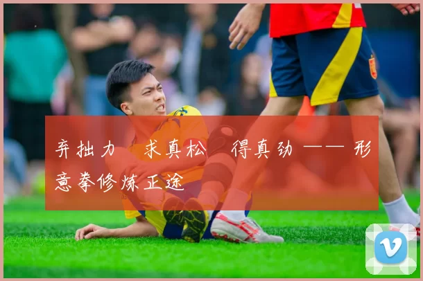 弃拙力・求真松・得真劲 —— 形意拳修炼正途