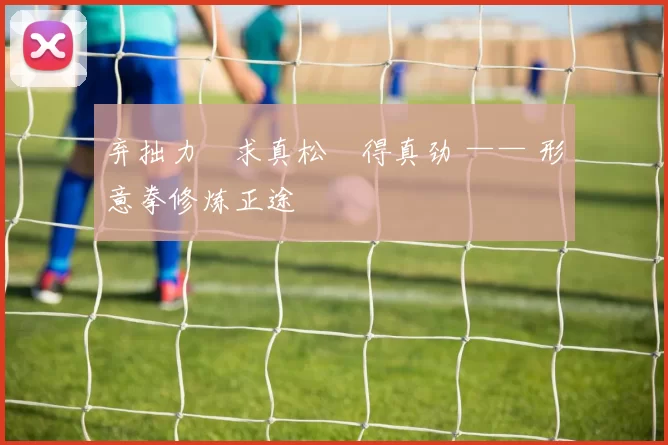 弃拙力・求真松・得真劲 —— 形意拳修炼正途