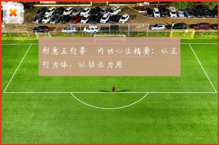 形意五行拳・内功心法精要:以五行为体,以劲法为用