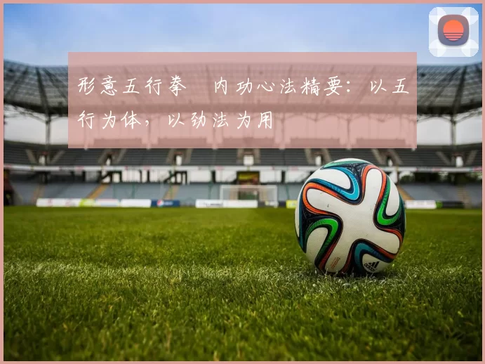 形意五行拳・内功心法精要:以五行为体,以劲法为用