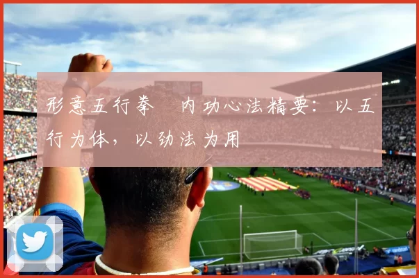 形意五行拳・内功心法精要：以五行为体，以劲法为用