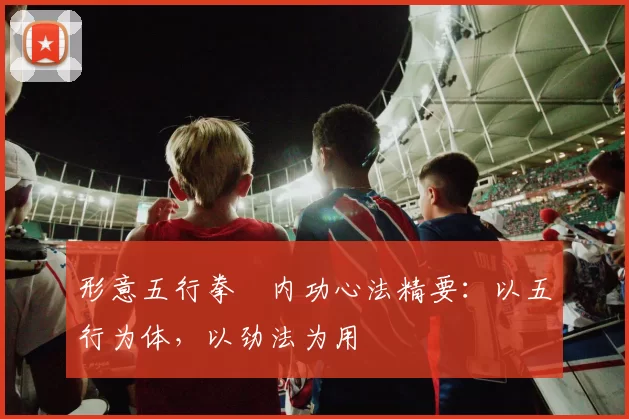 形意五行拳・内功心法精要：以五行为体，以劲法为用