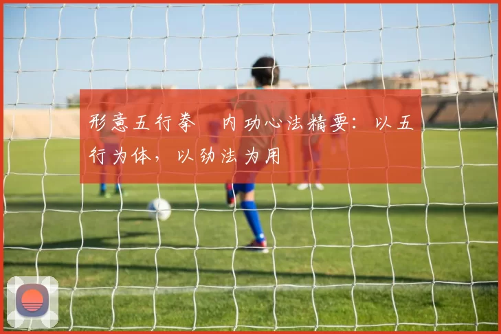 形意五行拳・内功心法精要：以五行为体，以劲法为用