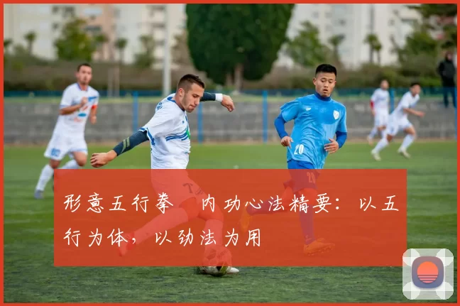 形意五行拳・内功心法精要：以五行为体，以劲法为用