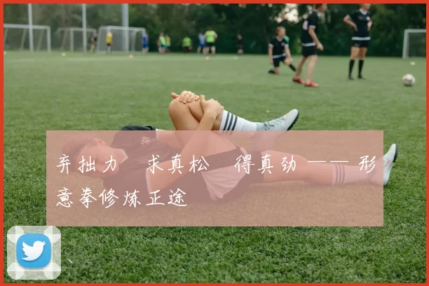 弃拙力・求真松・得真劲 —— 形意拳修炼正途