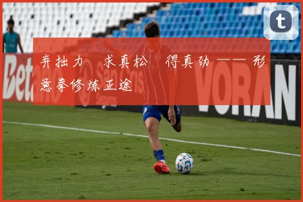 弃拙力・求真松・得真劲 —— 形意拳修炼正途