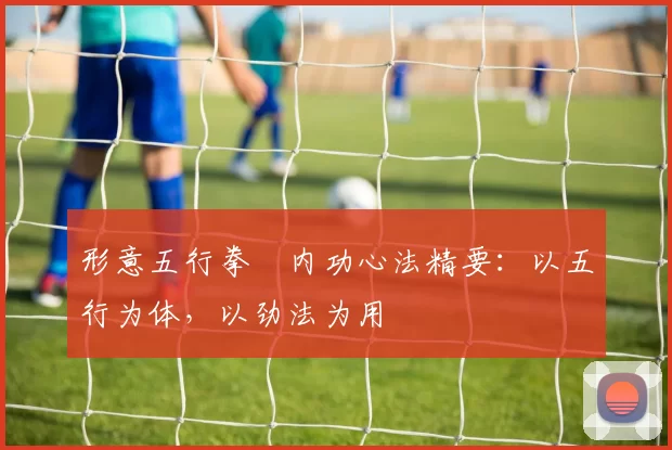 形意五行拳・内功心法精要:以五行为体,以劲法为用