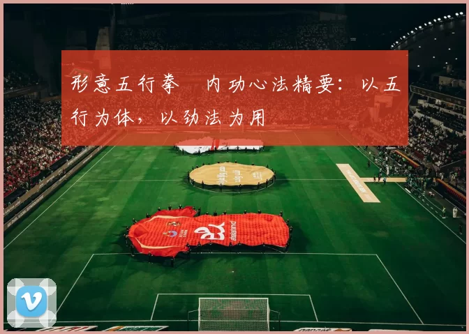 形意五行拳・内功心法精要：以五行为体，以劲法为用