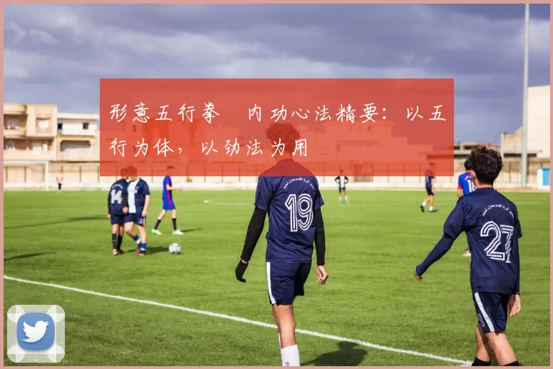 形意五行拳・内功心法精要：以五行为体，以劲法为用