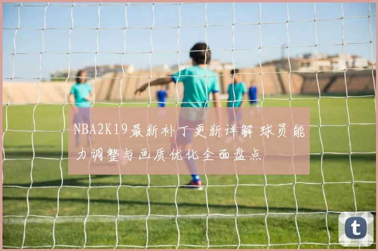 NBA2K19最新补丁更新详解 球员能力调整与画质优化全面盘点