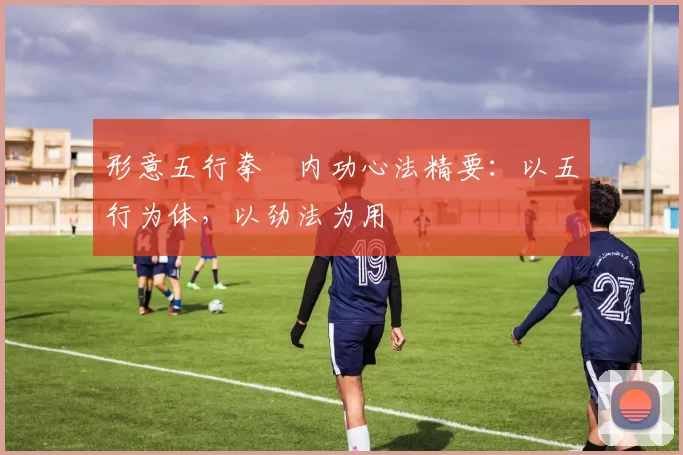 形意五行拳・内功心法精要：以五行为体，以劲法为用