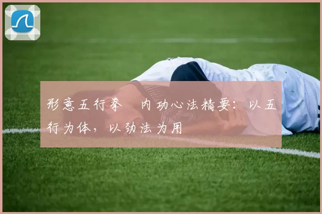 形意五行拳・内功心法精要：以五行为体，以劲法为用