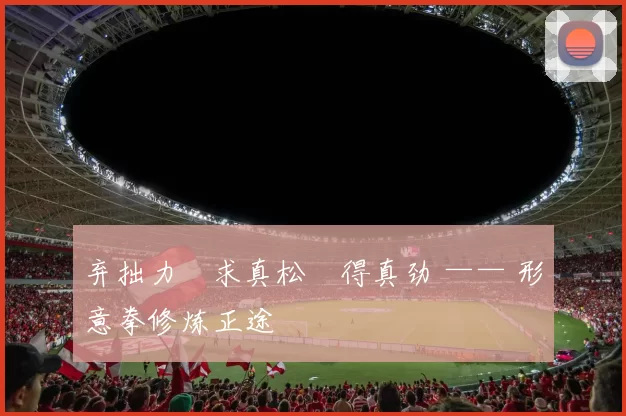 弃拙力・求真松・得真劲 —— 形意拳修炼正途