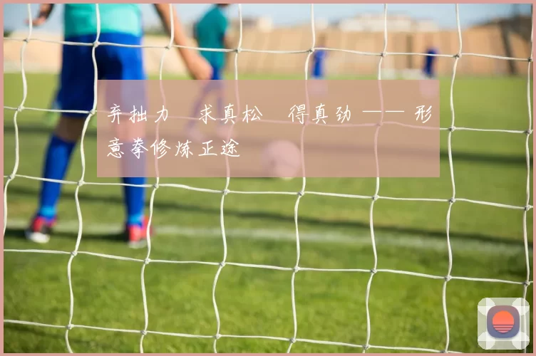 弃拙力・求真松・得真劲 —— 形意拳修炼正途