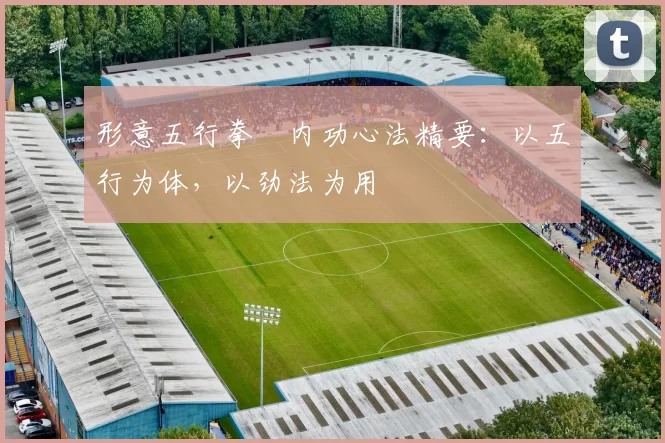 形意五行拳・内功心法精要：以五行为体，以劲法为用