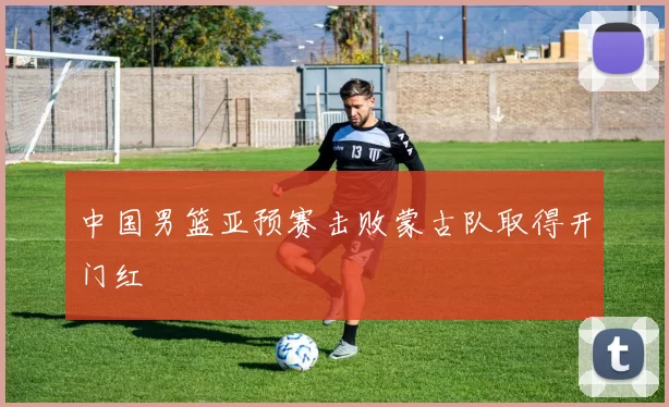 中国男篮亚预赛击败蒙古队取得开门红