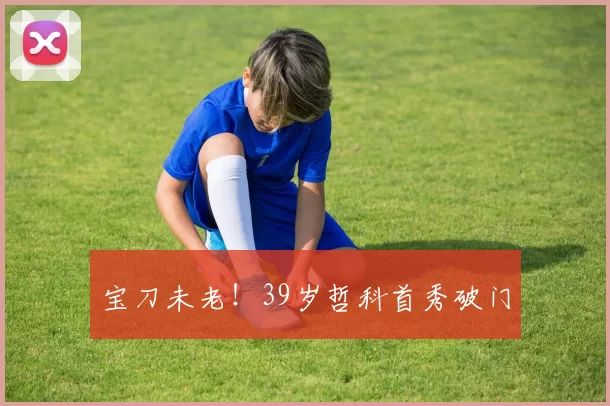 宝刀未老！39岁哲科首秀破门