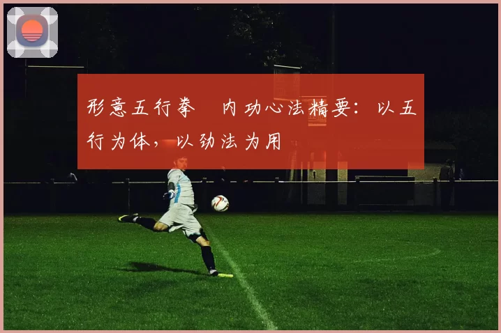 形意五行拳・内功心法精要：以五行为体，以劲法为用