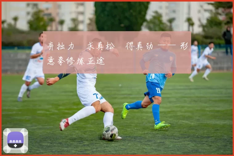 弃拙力・求真松・得真劲 —— 形意拳修炼正途