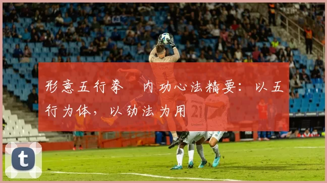 形意五行拳・内功心法精要:以五行为体,以劲法为用