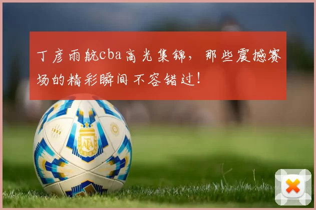 丁彦雨航cba高光集锦,那些震撼赛场的精彩瞬间不容错过!