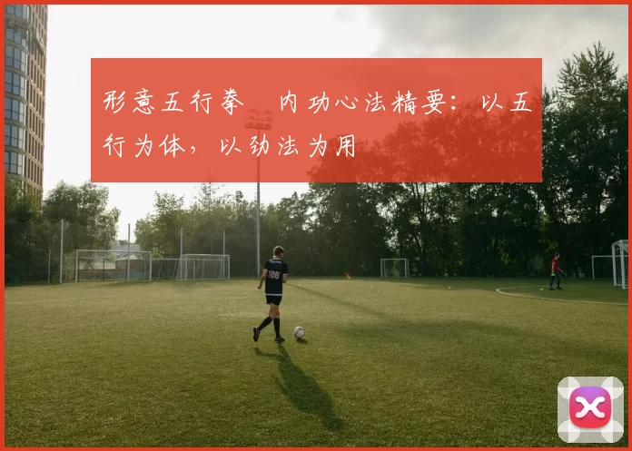 形意五行拳・内功心法精要：以五行为体，以劲法为用