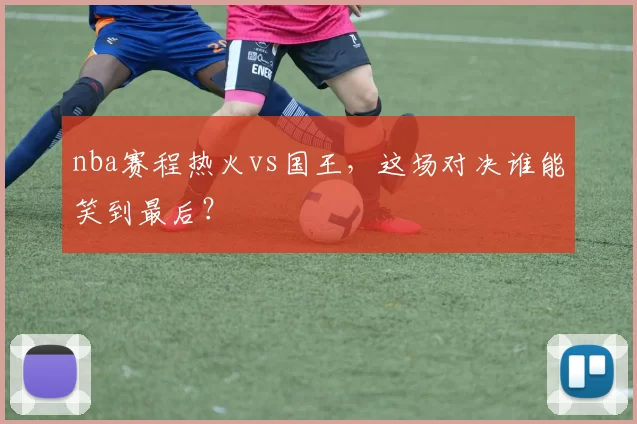 nba赛程热火vs国王，这场对决谁能笑到最后？