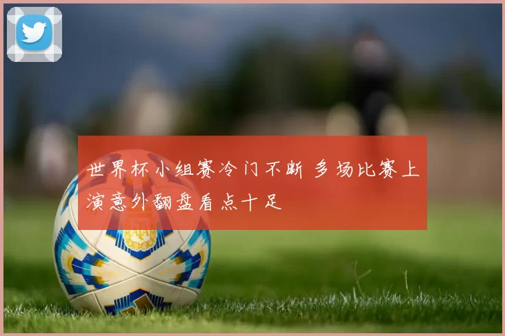 世界杯小组赛冷门不断 多场比赛上演意外翻盘看点十足