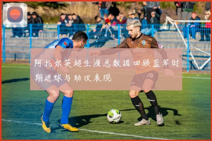 阿扎尔英超生涯总数据回顾蓝军时期进球与助攻表现