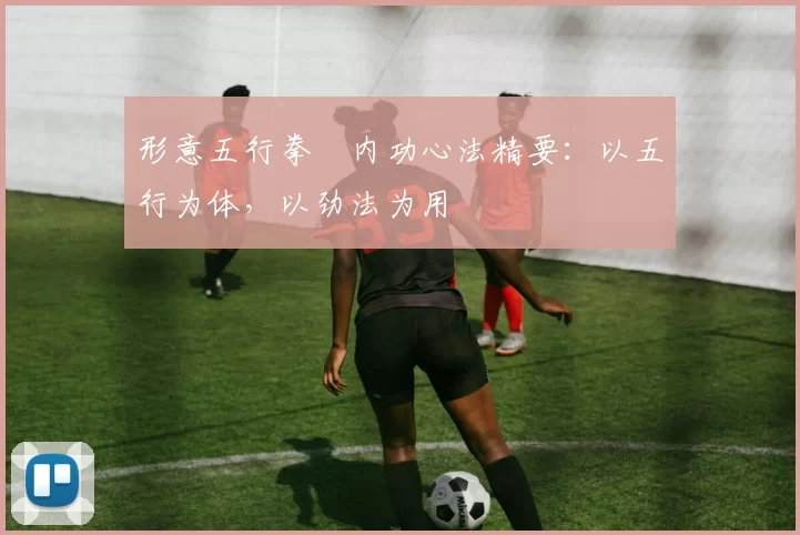 形意五行拳・内功心法精要：以五行为体，以劲法为用