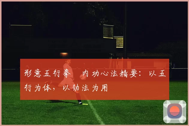 形意五行拳・内功心法精要:以五行为体,以劲法为用