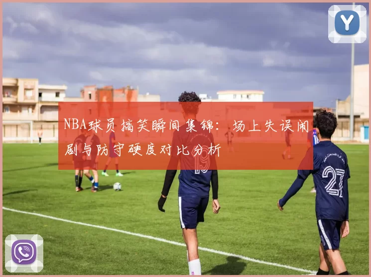 NBA球员搞笑瞬间集锦：场上失误闹剧与防守硬度对比分析