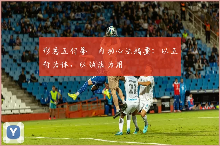 形意五行拳・内功心法精要:以五行为体,以劲法为用