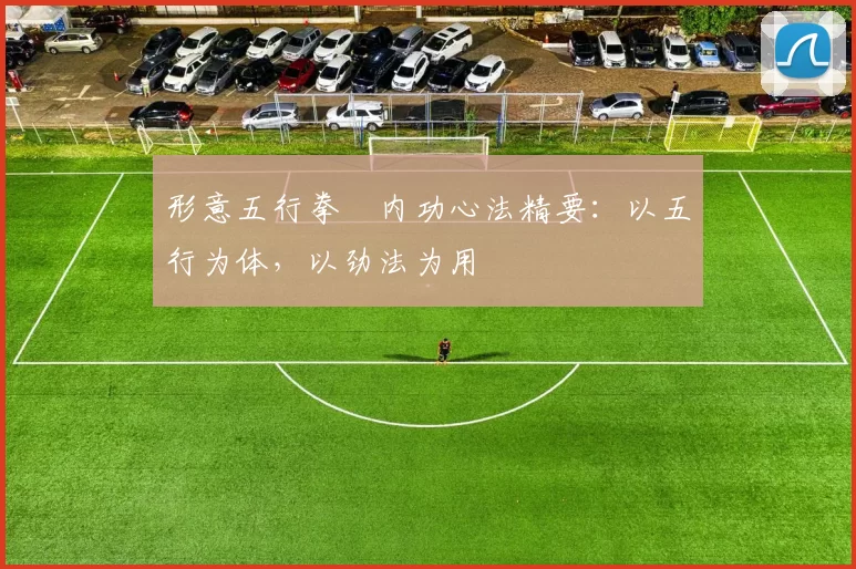 形意五行拳・内功心法精要：以五行为体，以劲法为用