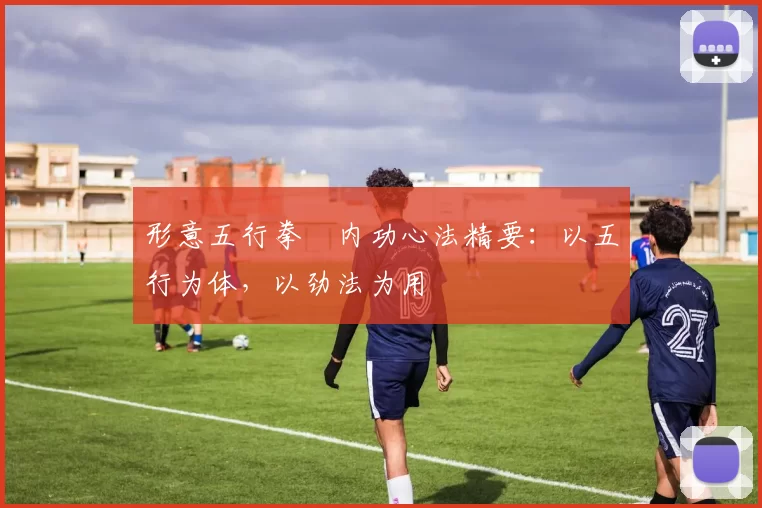 形意五行拳・内功心法精要:以五行为体,以劲法为用