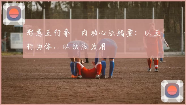 形意五行拳・内功心法精要：以五行为体，以劲法为用