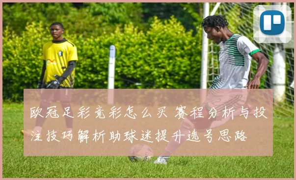 欧冠足彩竞彩怎么买 赛程分析与投注技巧解析助球迷提升选号思路