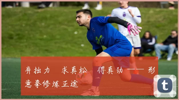 弃拙力・求真松・得真劲 —— 形意拳修炼正途
