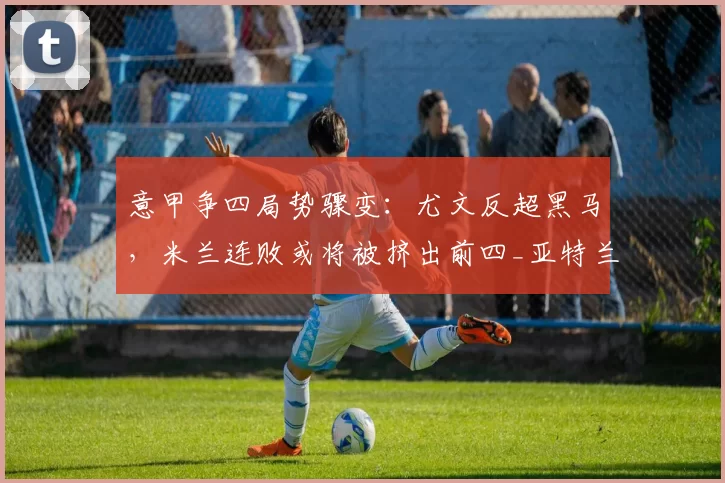 意甲争四局势骤变：尤文反超黑马，米兰连败或将被挤出前四_亚特兰大_科莫_欧冠