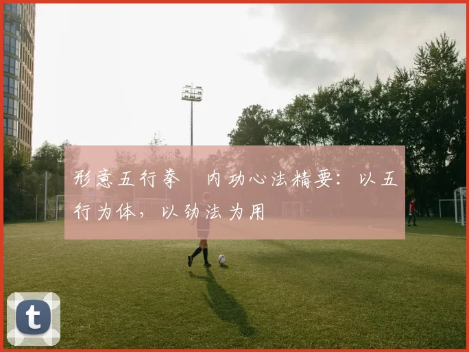 形意五行拳・内功心法精要：以五行为体，以劲法为用