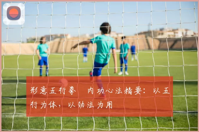 形意五行拳・内功心法精要：以五行为体，以劲法为用