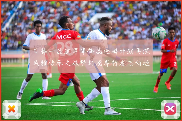 日韩一品道尊享御品巡游计划再探风雅传承之旅梦幻境界行者志向远