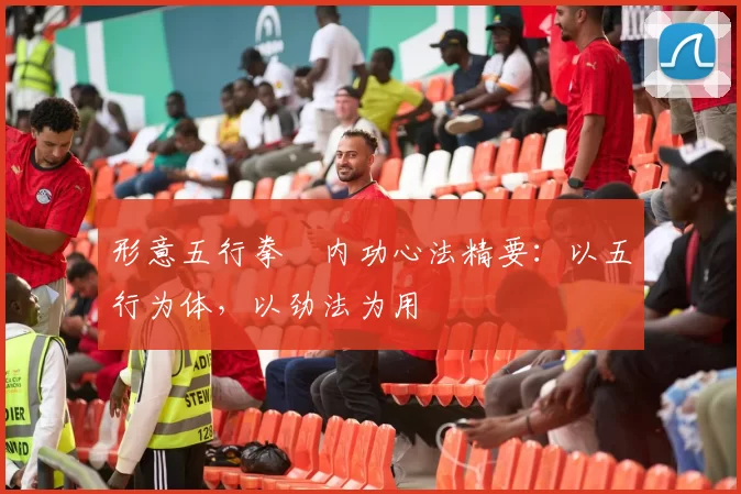 形意五行拳・内功心法精要:以五行为体,以劲法为用