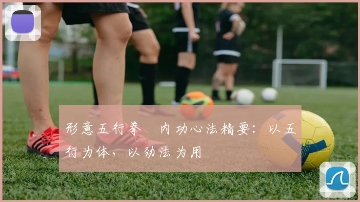 形意五行拳・内功心法精要：以五行为体，以劲法为用