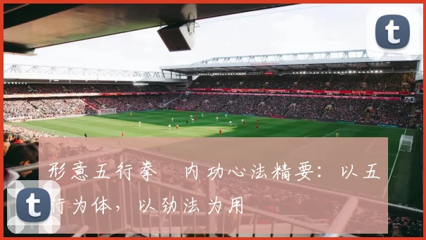 形意五行拳・内功心法精要：以五行为体，以劲法为用