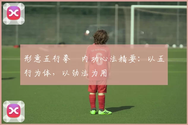形意五行拳・内功心法精要：以五行为体，以劲法为用