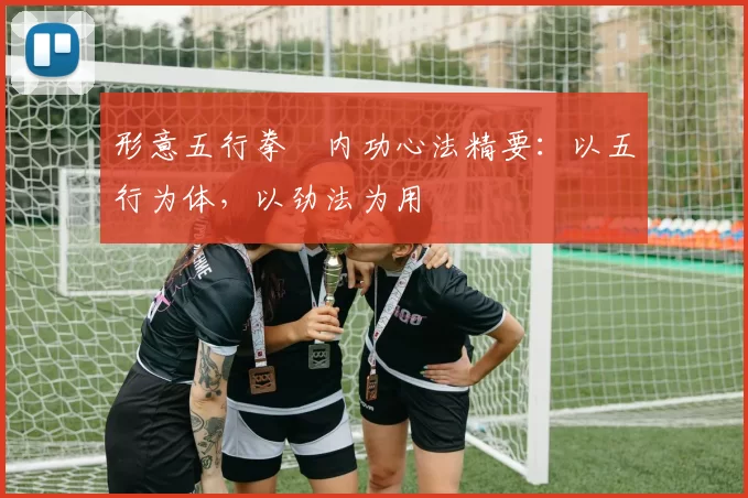 形意五行拳・内功心法精要:以五行为体,以劲法为用