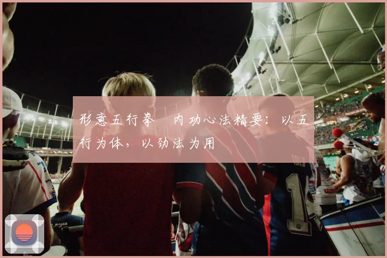 形意五行拳・内功心法精要：以五行为体，以劲法为用